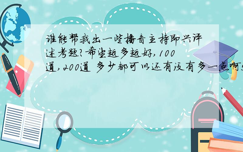 谁能帮我出一些播音主持即兴评述考题?希望越多越好,100道,200道 多少都可以还有没有多一点啊!一百道都可以啊