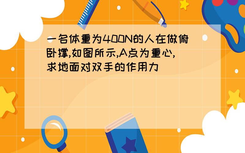 一名体重为400N的人在做俯卧撑,如图所示,A点为重心,求地面对双手的作用力