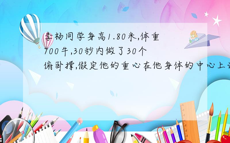 李杨同学身高1.80米,体重700牛,30秒内做了30个俯卧撑,假定他的重心在他身体的中心上请你估算一下他的功请你估算一下他做功的功率.（做俯卧撑的过程中可将人体看成以脚的着地点为支点的