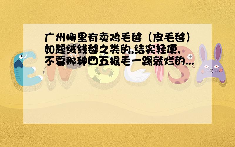 广州哪里有卖鸡毛毽（皮毛毽）如题绒线毽之类的,结实轻便,不要那种四五根毛一踢就烂的...