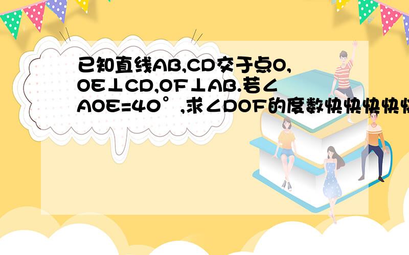 已知直线AB,CD交于点O,OE⊥CD,OF⊥AB.若∠AOE=40°,求∠DOF的度数快快快快快！急急急！！！要有过程！！！！