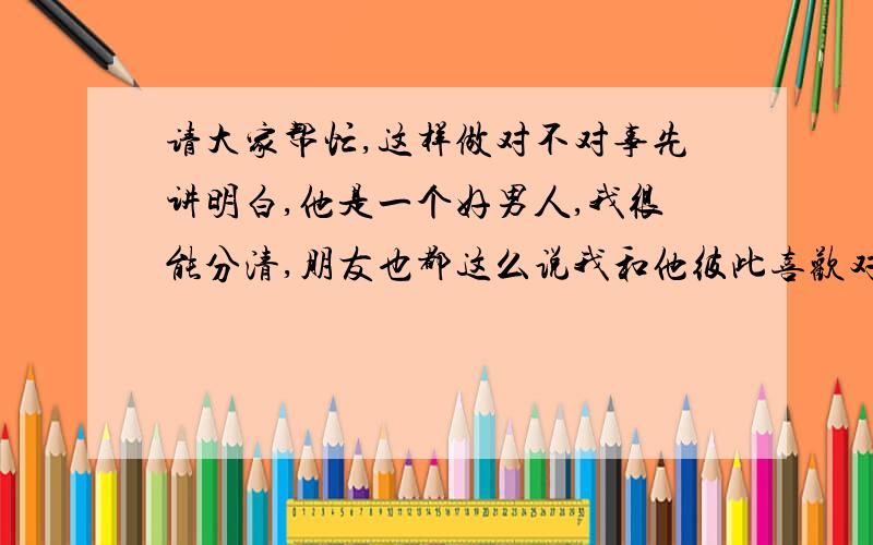 请大家帮忙,这样做对不对事先讲明白,他是一个好男人,我很能分清,朋友也都这么说我和他彼此喜欢对方,两个人都很暧昧,我们单独一起的时候,夜晚,有过十指相扣,还有单纯拥抱对方睡在一起,