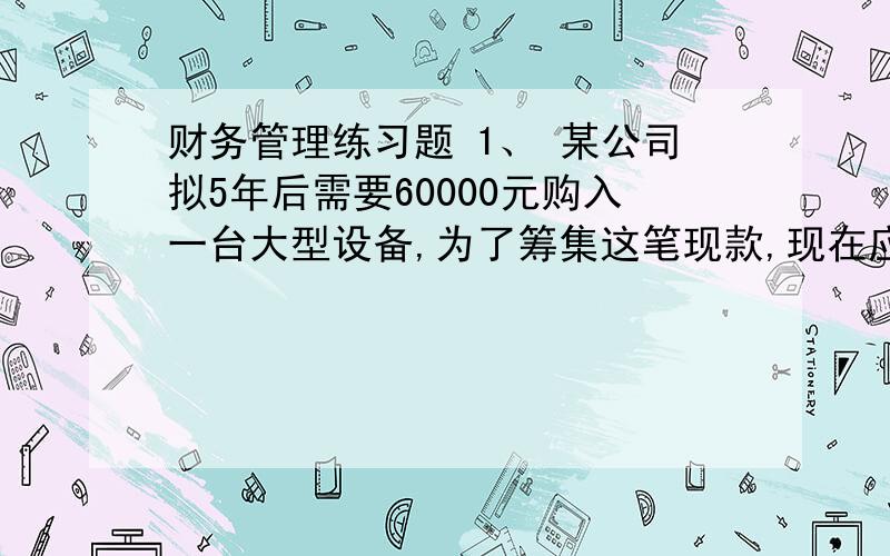 财务管理练习题 1、 某公司拟5年后需要60000元购入一台大型设备,为了筹集这笔现款,现在应向银行存入一笔4、 某企业打算在第3年末偿还长期借款的本息264800元,从现在起建立偿债基金.即今后