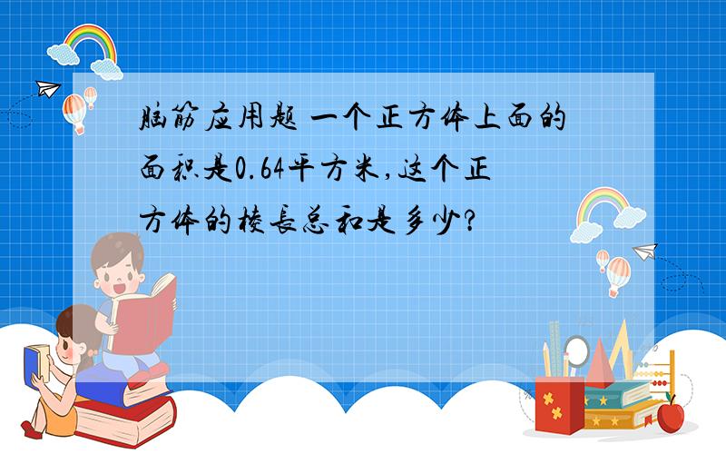 脑筋应用题 一个正方体上面的面积是0.64平方米,这个正方体的棱长总和是多少?