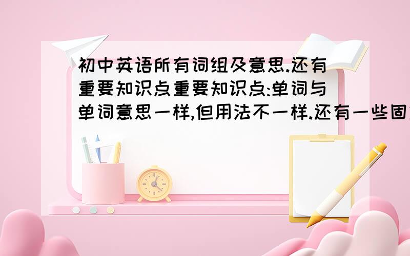 初中英语所有词组及意思.还有重要知识点重要知识点:单词与单词意思一样,但用法不一样.还有一些固定句型.全带意思.