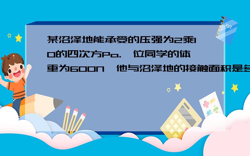 某沼泽地能承受的压强为2乘10的四次方Pa.一位同学的体重为600N,他与沼泽地的接触面积是多大时,才不会陷入沼泽地?