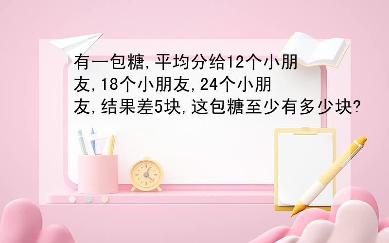 有一包糖,平均分给12个小朋友,18个小朋友,24个小朋友,结果差5块,这包糖至少有多少块?