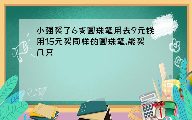 小强买了6支圆珠笔用去9元钱用15元买同样的圆珠笔,能买几只