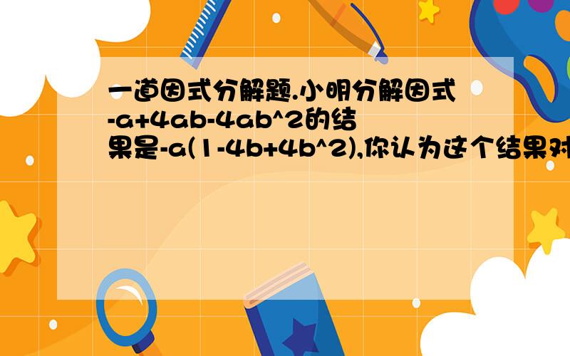 一道因式分解题.小明分解因式-a+4ab-4ab^2的结果是-a(1-4b+4b^2),你认为这个结果对么?