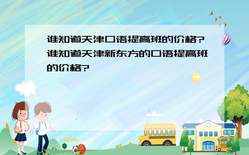 谁知道天津口语提高班的价格?谁知道天津新东方的口语提高班的价格?