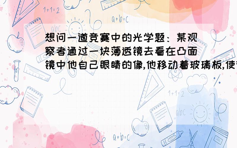 想问一道竞赛中的光学题：某观察者通过一块薄透镜去看在凸面镜中他自己眼睛的像,他移动着玻璃板,使得在玻璃板中与在凸面镜中所看到的他眼睛的像重合在一起.若凸面镜的焦距为10cm,眼