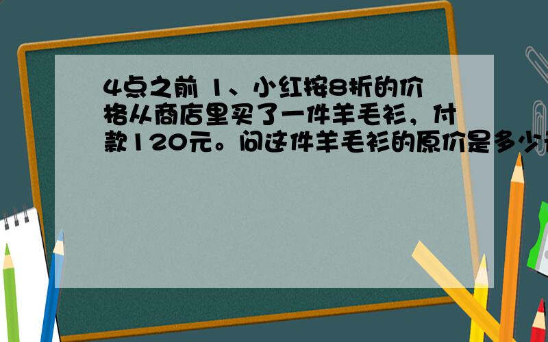 4点之前 1、小红按8折的价格从商店里买了一件羊毛衫，付款120元。问这件羊毛衫的原价是多少元？2、汽车队运送一批货物。若每辆车装4吨，还剩下8吨未装；若每辆车装4.5吨，恰好装完。这