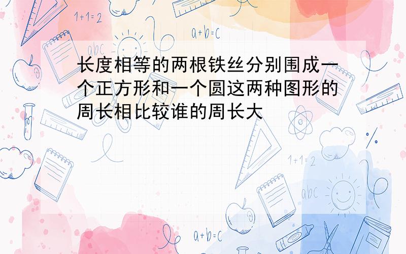 长度相等的两根铁丝分别围成一个正方形和一个圆这两种图形的周长相比较谁的周长大