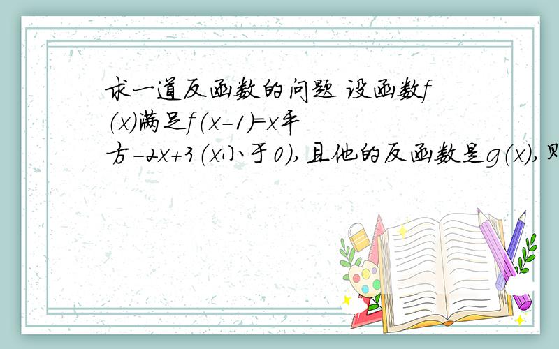 求一道反函数的问题 设函数f（x）满足f（x-1）=x平方-2x+3（x小于0）,且他的反函数是g（x）,则g（x+1)=?