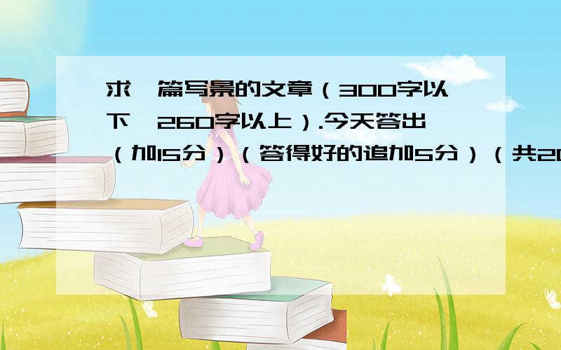 求一篇写景的文章（300字以下,260字以上）.今天答出（加15分）（答得好的追加5分）（共20分）.一、习作要求大自然的神奇景色,充满魅力.围绕自己游览过或身边的一处自然景观,抓住景物的