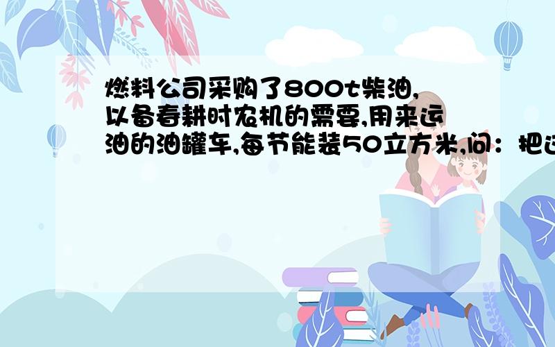 燃料公司采购了800t柴油,以备春耕时农机的需要,用来运油的油罐车,每节能装50立方米,问：把这批柴油一次运回来要安排多少节这样的油罐车（P油=0.8*10的3次方kg/m3）