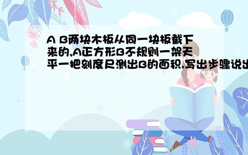 A B两块木板从同一块板截下来的,A正方形B不规则一架天平一把刻度尺测出B的面积.写出步骤说出这是什么方