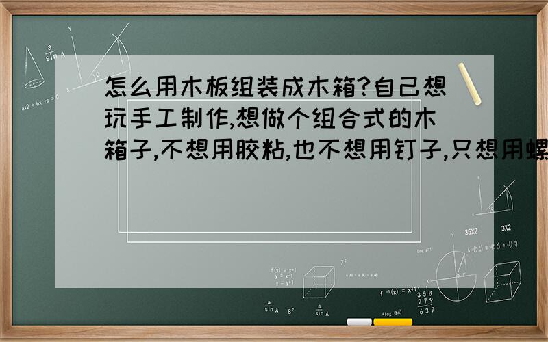 怎么用木板组装成木箱?自己想玩手工制作,想做个组合式的木箱子,不想用胶粘,也不想用钉子,只想用螺丝钉组合,目的是木箱可以拆成木板,不用的时候可以收起来.那种拧上的螺丝钉组合是什