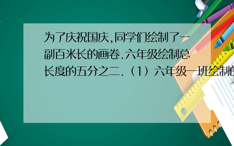 为了庆祝国庆,同学们绘制了一副百米长的画卷.六年级绘制总长度的五分之二.（1）六年级一班绘制的占六年级的八分之一,六年级一班绘制了多少米?