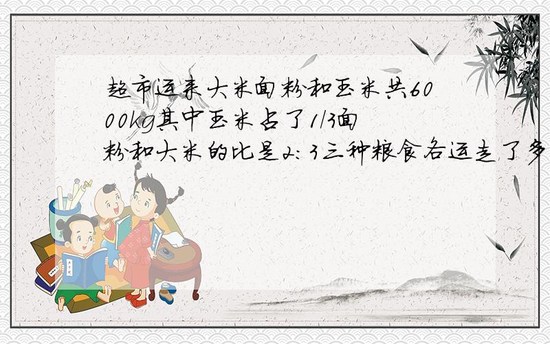 超市运来大米面粉和玉米共6000kg其中玉米占了1/3面粉和大米的比是2:3三种粮食各运走了多少千克