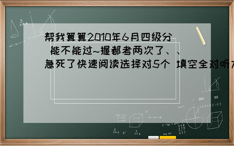 帮我算算2010年6月四级分 能不能过~握都考两次了、、急死了快速阅读选择对5个 填空全对听力选择对15 填词2个 句子没有选词填空5个阅读6个完形填空10个翻译0个作文按平均成绩算吧这样能过