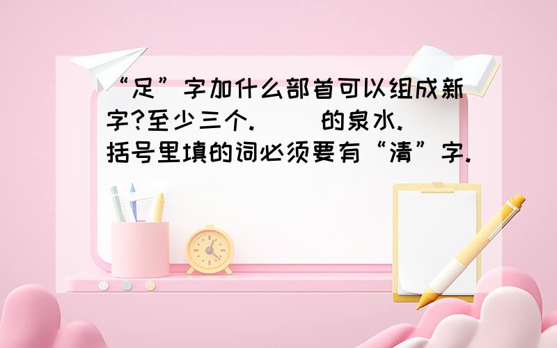 “足”字加什么部首可以组成新字?至少三个.（ ）的泉水.括号里填的词必须要有“清”字.