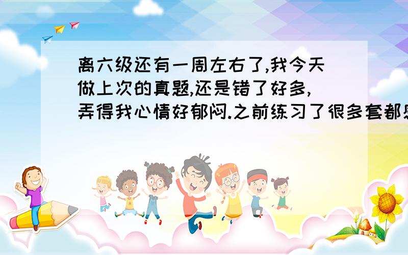 离六级还有一周左右了,我今天做上次的真题,还是错了好多,弄得我心情好郁闷.之前练习了很多套都感觉还行,也没错很多.不知道为啥这套错这么多~求救啊,最后这几天该怎么办