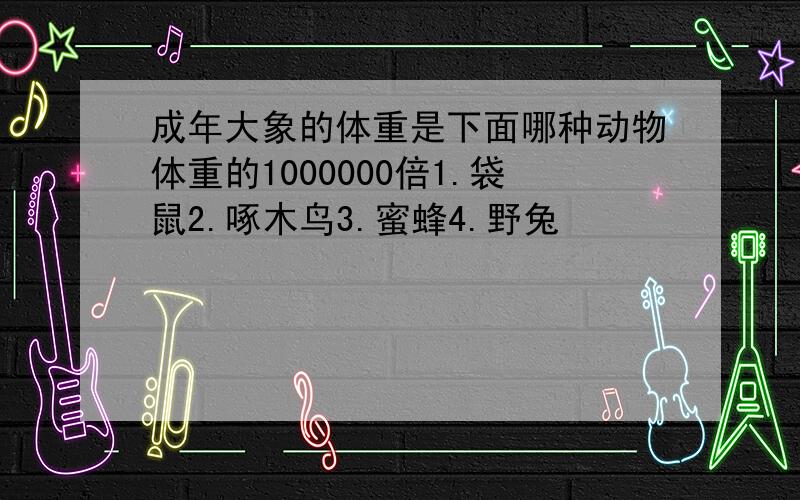 成年大象的体重是下面哪种动物体重的1000000倍1.袋鼠2.啄木鸟3.蜜蜂4.野兔