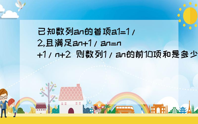 已知数列an的首项a1=1/2,且满足an+1/an=n+1/n+2 则数列1/an的前10项和是多少