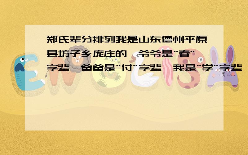 郑氏辈分排列我是山东德州平原县坊子乡庞庄的,爷爷是“春”字辈,爸爸是“付”字辈,我是“学”字辈,谁知道往下怎么排啊?