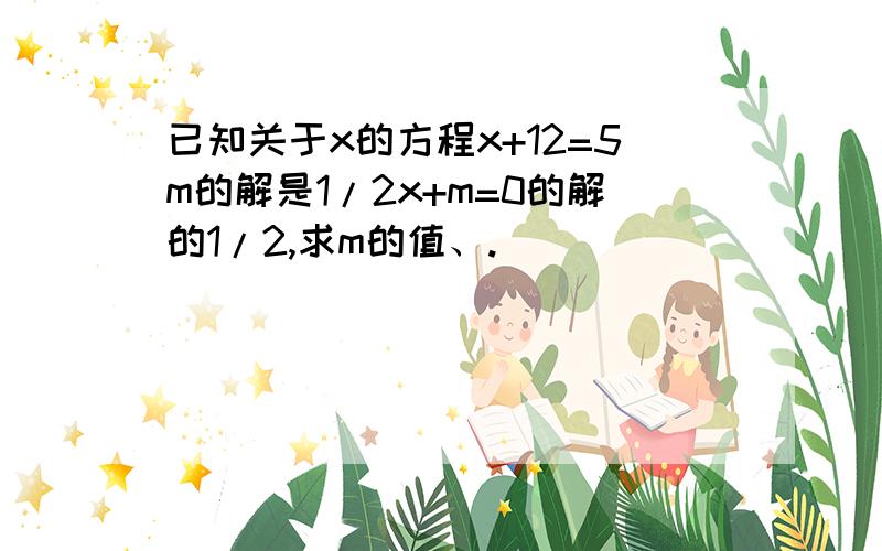 已知关于x的方程x+12=5m的解是1/2x+m=0的解的1/2,求m的值、.