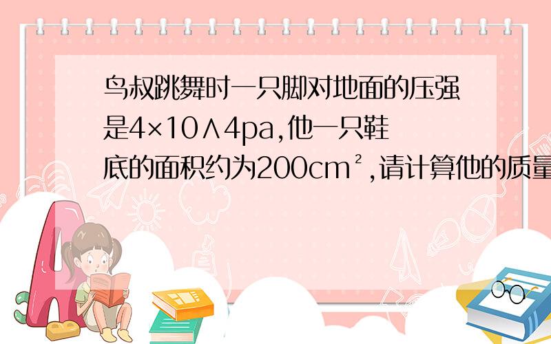 鸟叔跳舞时一只脚对地面的压强是4×10∧4pa,他一只鞋底的面积约为200cm²,请计算他的质量（g＝10N/kg）求大神速解,步骤完整点好吗,带公式算好吗?