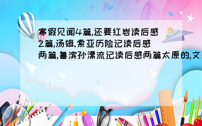 寒假见闻4篇,还要红岩读后感2篇,汤姆.索亚历险记读后感两篇,鲁滨孙漂流记读后感两篇太原的,文采可以不要太好,但必须为原创,好的话,我在＋100积分那个寒假见闻可以的话,帮我写一篇去动