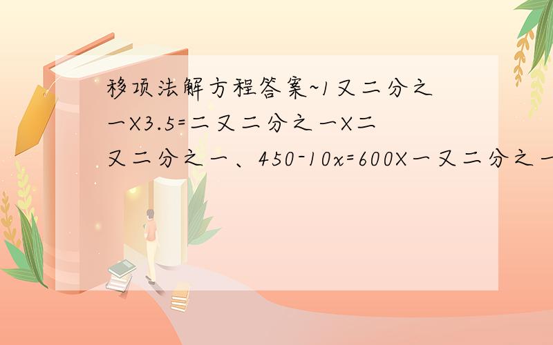 移项法解方程答案~1又二分之一X3.5=二又二分之一X二又二分之一、450-10x=600X一又二分之一减25x