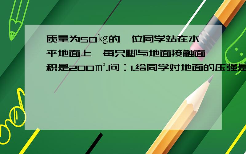 质量为50㎏的一位同学站在水平地面上,每只脚与地面接触面积是200㎡.问：1.给同学对地面的压强是多大?2.给同学能否站在承受最大压强为700Pa的泥地上?3.若上一文中结论为否,则为了不致陷下