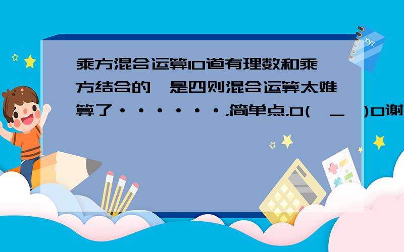 乘方混合运算10道有理数和乘方结合的,是四则混合运算太难算了······，简单点，O(∩_∩)O谢谢