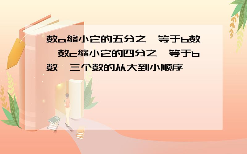 数a缩小它的五分之一等于b数,数c缩小它的四分之一等于b数,三个数的从大到小顺序