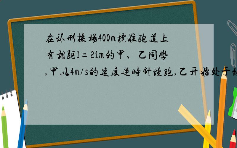 在环形操场400m标准跑道上有相距l=21m的甲、乙同学,甲以4m/s的速度逆时针慢跑,乙开始处于静止,他加速的最大加速度为1m/s^2,最大速度5m/s,乙想在最短时间与甲相遇,试通过计算判断,乙应顺时还