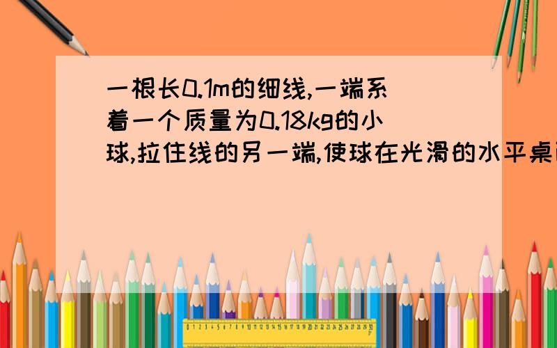 一根长0.1m的细线,一端系着一个质量为0.18kg的小球,拉住线的另一端,使球在光滑的水平桌面上做匀速圆周运动,使小球的转速很缓慢地增加,当小球的转速增加到开始时转速的3倍时,细线断开,细