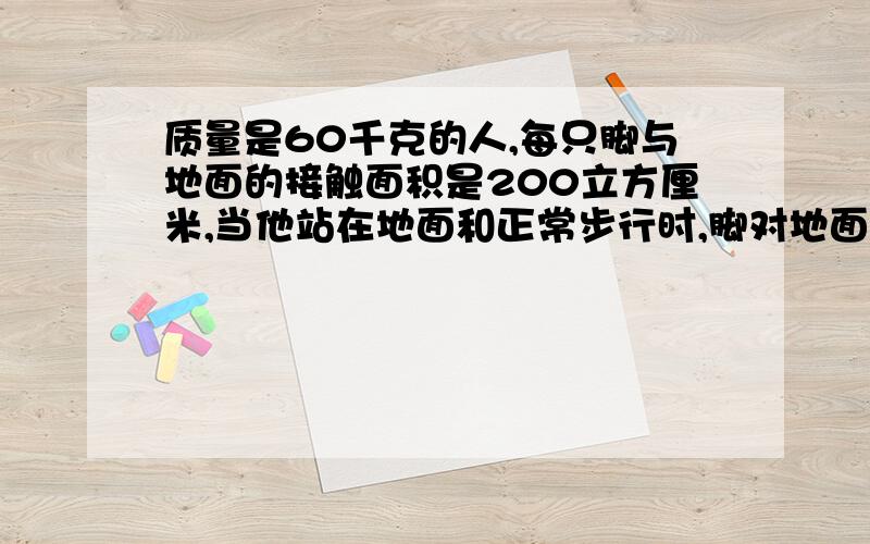 质量是60千克的人,每只脚与地面的接触面积是200立方厘米,当他站在地面和正常步行时,脚对地面的压强有多大