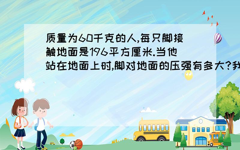 质量为60千克的人,每只脚接触地面是196平方厘米.当他站在地面上时,脚对地面的压强有多大?我需要具体的步骤,主要是不懂每一步骤为什么要这样写,详细告诉步骤的算法和意思,我知道公式但