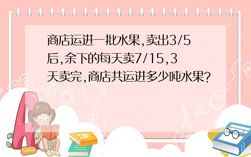 商店运进一批水果,卖出3/5后,余下的每天卖7/15,3天卖完,商店共运进多少吨水果?