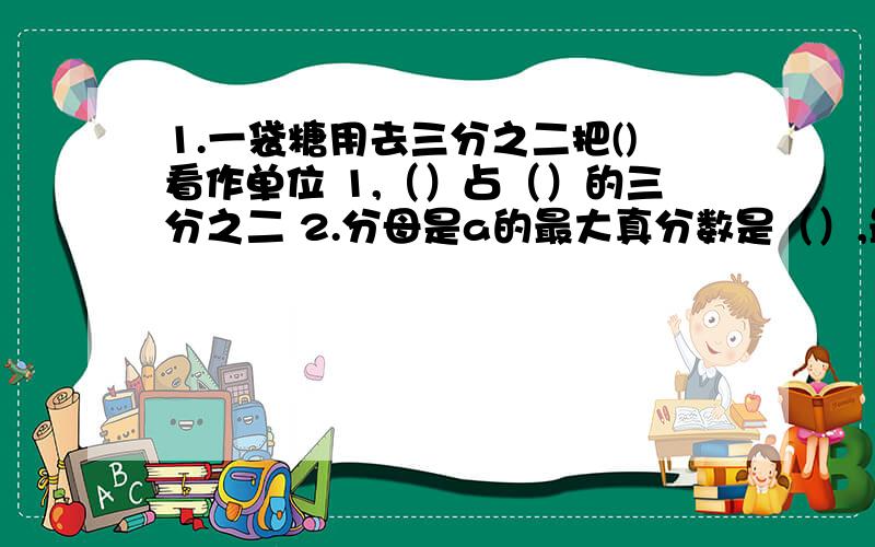 1.一袋糖用去三分之二把()看作单位 1,（）占（）的三分之二 2.分母是a的最大真分数是（）,最小假分数是3.分子是10的最大假分数是（）,最小假分数是（）4.一杯糖水中,水是糖的5倍,糖占水的