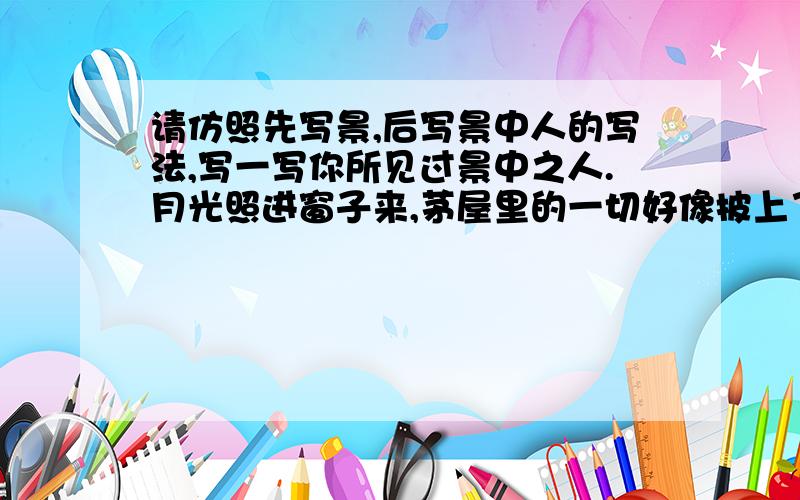 请仿照先写景,后写景中人的写法,写一写你所见过景中之人.月光照进窗子来,茅屋里的一切好像披上了银纱,显得格外清幽.贝多芬望了望站在他身旁的兄妹俩,借着清幽的月光,按起了琴键.