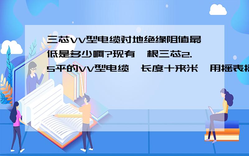 三芯VV型电缆对地绝缘阻值最低是多少啊?现有一根三芯2.5平的VV型电缆,长度十来米,用摇表摇对地绝缘为0.2兆欧,不知还能用吗?最低不能低于多少呢?