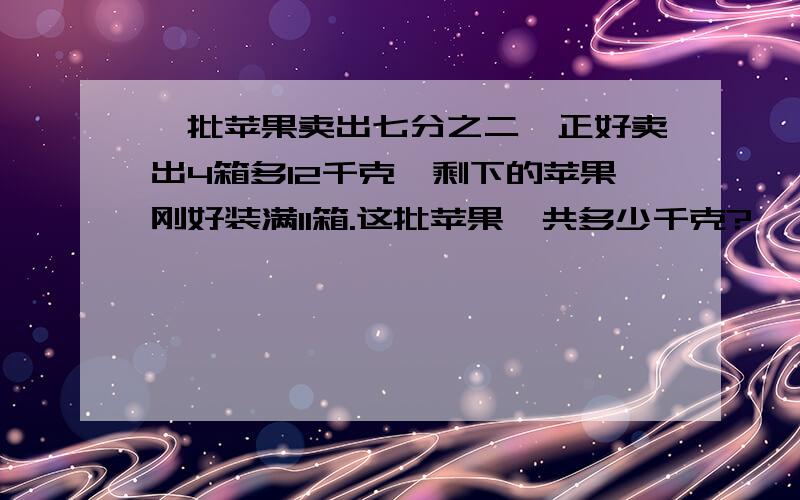 一批苹果卖出七分之二,正好卖出4箱多12千克,剩下的苹果刚好装满11箱.这批苹果一共多少千克?