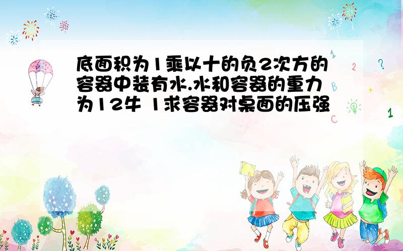 底面积为1乘以十的负2次方的容器中装有水.水和容器的重力为12牛 1求容器对桌面的压强