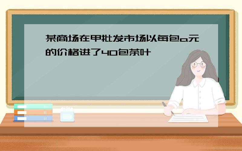 某商场在甲批发市场以每包a元的价格进了40包茶叶