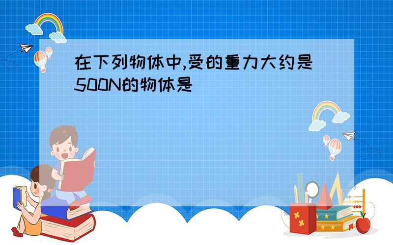 在下列物体中,受的重力大约是500N的物体是