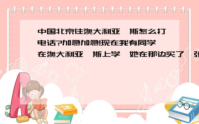 中国北京往澳大利亚铂斯怎么打电话?加急加急!现在我有同学在澳大利亚铂斯上学,她在那边买了一张OPTUS卡,我现在想给他打电话,我在中国北京,我应该怎么给他打呢?需要加什么?加急!中国电